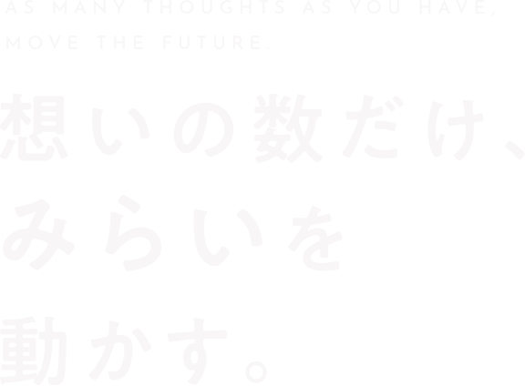 AS MANY THOUGHTS AS YOU HAVE,MOVE THE FUTURE. 想いの数だけ、みらいを動かす。